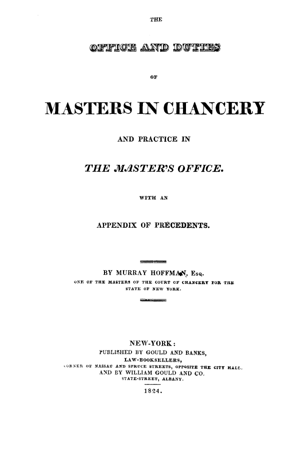 handle is hein.beal/oddutim0001 and id is 1 raw text is: THE

OF
MASTERS IN CHANCERY
AND PRACTICE IN
THE .MdSTER'S OFFICE.
WITH AN
APPENDIX OF PRECEDENTS.

BY MURRAY HOFFMAoK, Esq.
ONE OF THE MASTERS OF THE COURT OF CHANCERY FOR TFU
STATE OF NEW YORK.
NEW-YORK:
PUBLISHED BY GOULD AND BANKS,
LAW-BOOKSELLERS,
cORNEP. OF NASSAU AND SPRUCE STREETS, OPPgSITE THE CITY HALL.
AND BY WILLIAM GOULD AND CO,
STATE-STREET, ALBANY.
1824.


