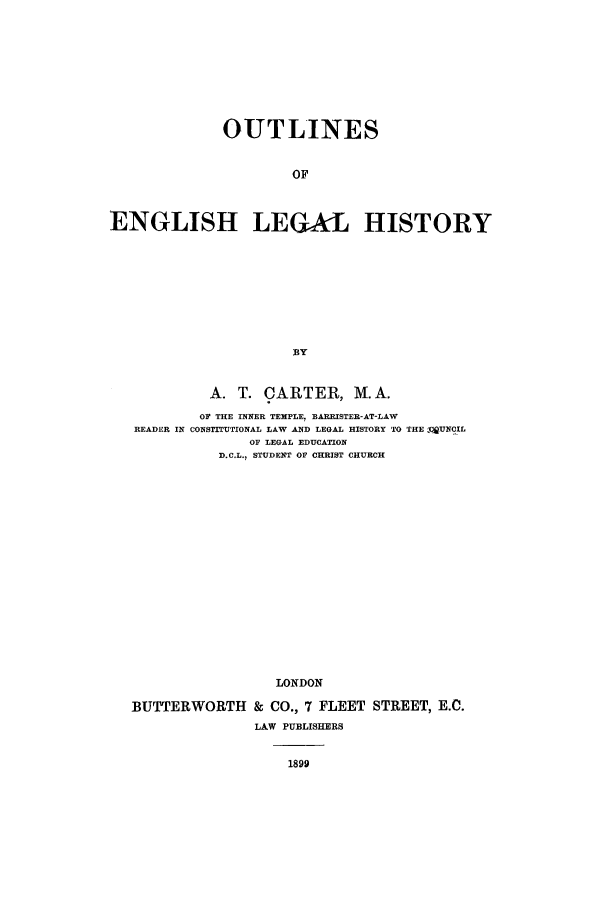 handle is hein.beal/oelh0001 and id is 1 raw text is: OUTLINES
OF
ENGLISH LEGAL HISTORY

A. T. CARTER, M.A.
OF THE INNER TEMPLE, EARRISTER-AT-LAW
READER IN CONSTITUTIONAL LAW AND LEGAL HISTORY TO THE QUNCIL
OF LEGAL EDUCATION
D.C.L., STUDENT OF CHRIST CHURCH
LONDON
BUTTERWORTH & CO., 7 FLEET STREET, E.C.
LAW PUBLISHERS

1899


