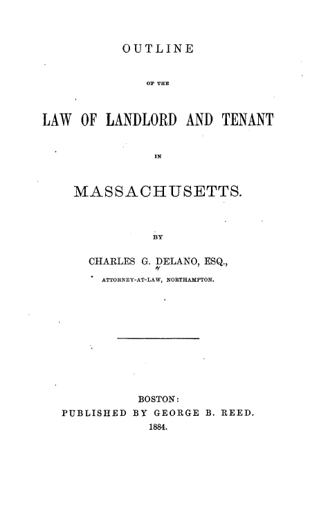 handle is hein.beal/oeotlwlld0001 and id is 1 raw text is: 



           OUTLINE


              OF THE



LAW  OF  LANDLORD  AND  TENANT


               IN


MASSACHUSETTS.



           BY

  CHARLES G. DELANO, ESQ.,

    ATTORNEY-AT-LAW, NORTHAMPTON.


          BOSTON:
PUBLISHED BY GEORGE B. REED.
            1884.



