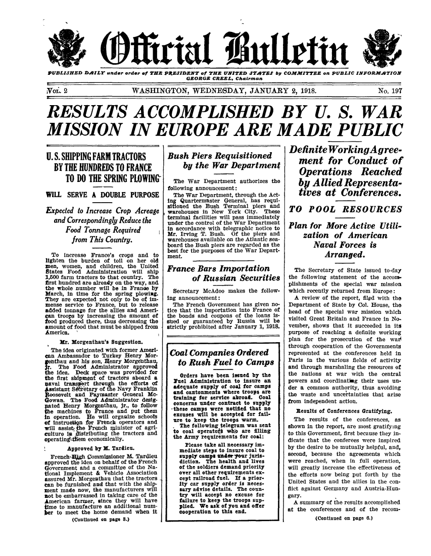 handle is hein.beal/offusbull0002 and id is 1 raw text is: PUBLISHED DAILY under order of THE PRESIDENT of THE UNITED STATES by COMMITTEE on PUBLIC INFORMATION
GEORGE CREEL, Chairman
Yoi. 2          WASHINGTON, WEDNESDAY, JANUARY 2, 1918.       No. 197
RESULTS ACCOMPLISHED BY U. S. WAR
MISSION IN EUROPE ARE MADE PUBLIC

U. S. SHIPPING FARM TRACTORS
BY THE HUNDREDS TO FRANCE
TO DO THE SPRING PLOWING
WILL SERVE A DOUBLE PURPOSE
Expected to Increase Crop Acreage
and Correspondingly Reduce the
Food Tonnage Required
from This Country.
To increase France's crops and to
lighten the burden of toll on her old
men, women, and children, the United
States Food Administration will ship
1,500 farm tractors to that country. The
first hundred are already on the way, and
the whole number will be in Franae by
March, in time for the spring plowing.
They are expected not oply to be of im-
mense service to France, but to release
added tonnage for the allies and Ameri-
Can troops by increasing the amount of
tood produced there, thus decreasing the
amount of food that must be shipped from
America. '
3r. Morgenthau's Suggestion.
The idea originated with former Ameri-
can Ambassador to Turkey Henry Mor-
gelthau and his son, Henry Morge2thau
r. The Food Administrator approve4
the Idea. Deck space was provided for
the first shipment of tractors aboard a
Daval traxspert through the efforts of
sistant S 'etary of the Navy Franklin
sevelt and Paymaster General Mc-
owan. The Food Administrator desig-
= ted Henry Morgenthau, Jr., to follow
e machines to France and put them
in operation. He will organize schools
of instruetign for French operators and
will assist the French minister of agri-
culture in .lstrIbuting the tractors and
operatinf4ihem economically.
Approved by X. Tardieu.
French-Hjgh Commfisioner M. Tardieu
approved the idea on behalf of the French
Government and a committee of the Na-
tional Implement & Vehicle Association
assured Mr. Morgenthau that the tractors
can be furnished and that with the ship-
ment made now, the manufacturers will
not be embarrassed in taking care of the
American farmer, since they will have
time to manufacture an additional num-
ber to meet the home demand when it
(Continued on page 8.)

Bush Piers Requisitioned
by the War Department
The War Department authorizes the
following announcement:
The War Department, through the Act-
ing Quartermaster General, has requi-
sitioned the Bush Terminal piers and
warehouses in New York City. These
terminal facilities will pass immediately
under the control of the War Department
In accordance with telegraphic notice to
Mr. Irving T. Bush. Of the piers and
warehouses available on the Atlantic sea-
board the Bush piers are regarded as the
best for the purposes of the War Depart-
ment.
France Bars Importation
of Russian Securities
Secretary McAdoo makes the follow-
ing announcement:
The French Government has given no-
tice that the importation into France of
the bonds and coupons of the loans is-
shed or guaranteed by Russia will be
strictly prohibited after January 1, 1918.
Coal Companies Ordered
to Rush Fuel to Camps
Orders have been issued by the
Fuel Administration to insure an
adequate supply of coal for camps
and cantonments where troops are
training for service abroad. Coal
concerns under contract to supply
-these camps were notified that no
excuses will be accepted for fail-
ure to keep the troops warm.
. The following telegram was sent
to coal operatoft who are filling
the Army requirements for coal:
Please take all necessary im-
mediate steps to insure coal to
supply camps tderyour juris-
diction. The health and lives
of the soldiers demand priority
over all other requirewents ex-
cept railroad fuel. If a prier-
ity car supply order is neces-
sary advise details. The coun-
try will accept no excuse for
failure to keep the troops sup-
plied. We ask of you and ofer
cooperation to this end.

Definite WorkingAgree-
ment for Conduct of
Operations Reached
by Allied Representa-
tives at Conferences.
TO POOL RESOURCES
Plan for More Active Utili-
zation of American
Naval Forces is
Arranged.
The Secretary of State issued to-day
the following statement of the accom.
plishments of the special war mission
which recently returned from Europe:
A review of the report, filed with the
Department of State by Col. House, the
head of the special war mission which
visited Great Britain and France in No-
vember, shows that it succeeded in its
purpose of reaching a definite working
plan for the prosecution of the war4
through cooperation of the Governments
represented at the conferences held in
Paris in the various fields of activity
and through marshaling the resources of
the nations at war with the central
powers and coordinating their uses un-
der a common authority, thus avoiding
the waste and unceitainties that arise
from independent action.
Results of Conferences Gratifying.
The results of the conferences, as
shown in the report, are most gratifying
to this Government, first because they in-
dicate that the conferees were inspired
by the desire to be mutually helpful, and,
second, because the agreements which
were reached, when in full operation,
will greatly increase the effectiveness of
the efforts now being put forth by the
United States and the allies in the con-
flict against Germany and Austria-Hun-
gary.
A summary of the results accomplished
at the conferences and of the recom-
(Continued on page 0.)


