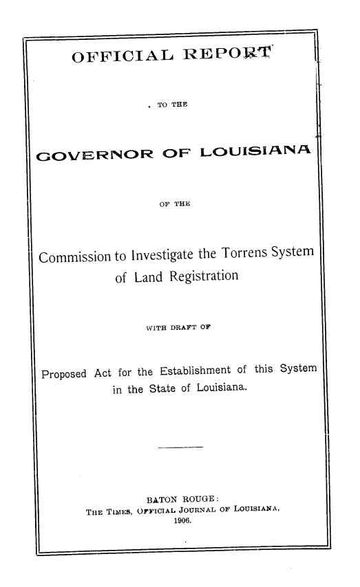 handle is hein.beal/oflrttgrla0001 and id is 1 raw text is: 



OFFICIAL REPOR1'



           , TO THE


GOVERNOR OF


LCOUISIAA


OF THE


Commission to Investigate the Torrens System
           of Land Registration



                WITH DRAFT OF



Proposed Act for the Establishment of this System
           in the State of Louisiana.








                BATON ROUGE :
       THE TIMES, OFFICIAL JOURNAL OF LOUISIANA,
                    1906.


