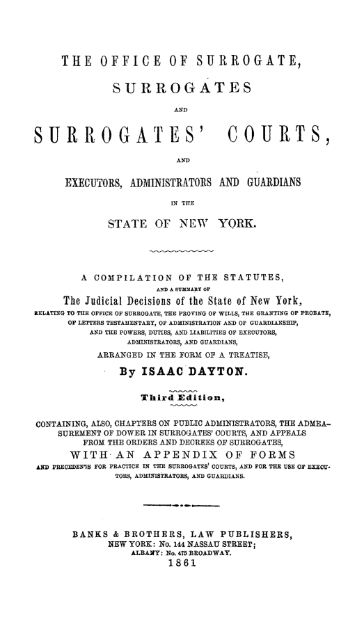 handle is hein.beal/ofsursurc0001 and id is 1 raw text is: THE OFFICE OF SURROGATE,
SURROGATES
AND
SURROGATES' COURTS,
AND
EXECUTORS, ADMINISTRATORS AN] GUARDIANS
IN THE
STATE OF NEW YORK.
A COMPILATION OF THE STATUTES,
MDA B UMMARY OF
The Judicial Decisions of tile State of New York,
RELATING TO THE OFFICE OF SURROGATE, THE PROVING OF WILLS, THE GRANTING OF PROBATE,
OF LETTERS TESTAMENTARY, OF ADMINISTRATION AND OF GUARDIANSHIP,
AND THE POWERS, DUTIES, AND LIABILITIES OF EXECUTORS,
ADMINISTRATORS, AND GUARDIANS,
ARRANGED IN THE FORM OF A TREATISE,
By ISAAC DAYTON.
Third Edition,
CONTAINING, ALSO, CHAPTERS ON PUBLIC ADMINISTRATORS, THE ADMEA-
SUREMENT OF DOWER IN SURROGATES' COURTS, AND APPEALS
FROM THE ORDERS AND DECREES OF SURROGATES,
WITH     AN    APPENDIX        OF FORMS
AnD PREOEDEN7S FOR PRACTICE IN THE SURROGATES' COURTS, AND FOR THE USE OF EXECU.
TORS, ADMINISTRATORS, AND GUARDIANS.
BANKS & BROTHERS, LAW PUBLISHERS,
NEW YORK: No. 144 NASSAU STREET;
ALBAXY: No. 475 BROADWAY.
1861


