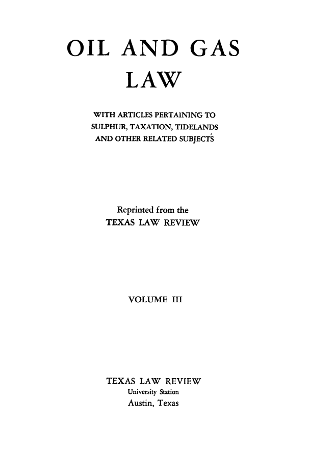 handle is hein.beal/oigalps0003 and id is 1 raw text is: OIL AND GAS
LAW
WITH ARTICLES PERTAINING TO
SULPHUR, TAXATION, TIDELANDS
AND OTHER RELATED SUBJECTS
Reprinted from the
TEXAS LAW REVIEW
VOLUME III
TEXAS LAW REVIEW
University Station
Austin, Texas


