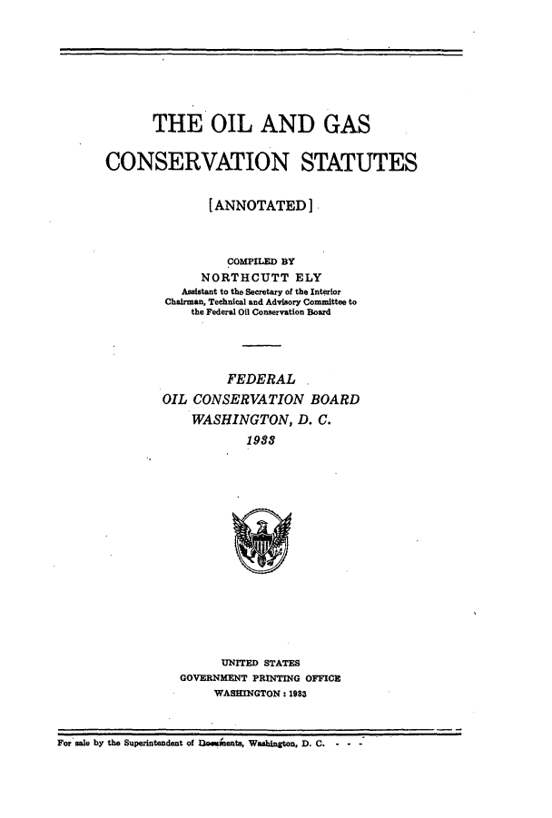 handle is hein.beal/oildgans0001 and id is 1 raw text is: THE OIL AND GAS
CONSERVATION STATUTES
[ANNOTATED]
COMPILED BY
NORTHCUTT ELY
Assistant to the Secretary of the Interior
Chairman, Technical and Advisory Committee to
the Federal Oil Conservation Board
FEDERAL
OIL CONSERVATION BOARD
WASHINGTON, D. C.
1988

UNITED STATES
GOVERNMENT PRINTING OFFICE
WASHINGTON : 1983

For sale by the Superintendent of Ut!uente, Washington, D. C.


