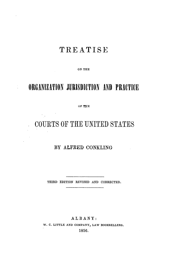 handle is hein.beal/ojpc1856 and id is 1 raw text is: TREATISE
ON THE
ORGANIZATION JURISDICTION AND PRAICTICE
OF TITE
COURTS OF THE UNITED STATES
BY ALFRED CONKLING
THIRD EDITION REVISED AND CORRECTED.
ALBANY:
W. C. LITTLE AND COMPANY, LAW BOOKSELLERS.
1856.


