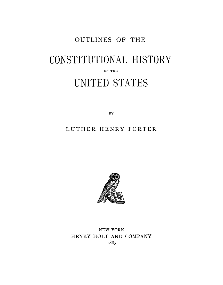 handle is hein.beal/olchus0001 and id is 1 raw text is: 





OUTLINES OF THE


CONSTITUTIONAL HISTORY
            OF T ATE

     UNITED   STATES




            BY


LUTHER HENRY PORTER

















       NEW YORK
 HENRY HOLT AND COMPANY
         1883


