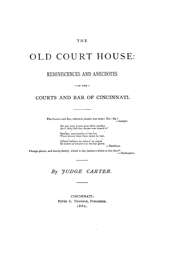 handle is hein.beal/oldcour0001 and id is 1 raw text is: T HE

OLD COURT HOUSE:
REMINISCENCES AND ANECDOTES
-OF THE-
COURTS AND BAR OF CINCINNATI.

The Courts and Bar, where-injustice was done! Ha I Ha!
-Lawyer.
Do not your juries give their verdict
As if they felt the cause-not heard it ?
Besides, encounters at the bar
Were braver then than tnose in war.
Others believe no voice t an organ
So sweet as lawyer's in his bar gown.
-Hudibras.
Change places, and handy-dandy, which is the justice-which is the thief?
-Shakerfere.
By 7UDGE CARTER.
CINCINNATI:
PETER G. THoMsoN, PUBLISHER.
I88o.


