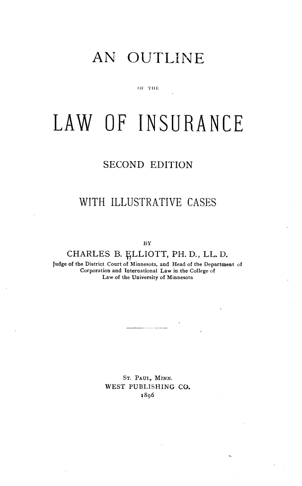 handle is hein.beal/oliwic0001 and id is 1 raw text is: 







AN OUTLINE



          OF TIiE


LAW OF


I


NSURANCE


           SECOND EDITION




      WITH   ILLUSTRATIVE CASES





                    BY
   CHARLES B.  LLIOTT, PH. D.,   LL. D.
Judge of the District Court of Minnesota, and Head of the Department of
      Corporation and International Law in the College of
           Law of the University of Minnesota


    ST. PAUL, MINN.
WEST PUBLISHING CO.
        1896


