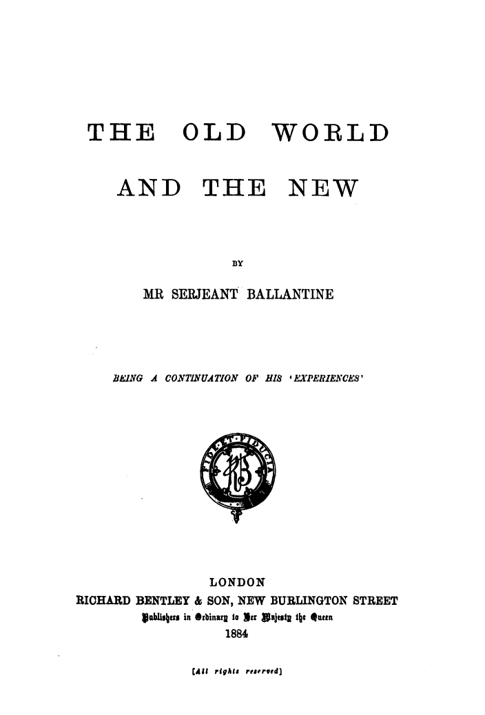 handle is hein.beal/olwanew0001 and id is 1 raw text is: 








THE


OLD


WORLD


AND THE NEW




               BY

   MR  SERJEANT  BALLANTINE


     BEUNG A CONTINUATION OF HIS * EXPERIENCES'














                 LONDON
RICHARD BENTLEY & SON, NEW BURLINGTON STREET
        fablisheru in *rbinarg to lir Wajestn tbe  uten
                   1884


(All rights reserved]


