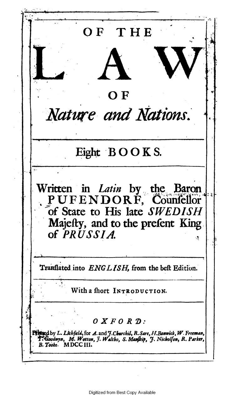 handle is hein.beal/olwnne0001 and id is 1 raw text is: OF THE
OF
Nature and Nations.
Eight BOOKS.
4.
Written   in   Latin  by   the   Baron
1P U FE N D ORF, CninkeIl&
of State to His late SWEDISH
Majefty, and to the prefent King
of PRUSSIA
Tranflated into ENG L SH, from the beft Edition.
With a fhort INTRODUCTION.
OXFORD:
kW d by L. Lnh feld, for A. and 'f.Churchil, R.Sare, H.Bouwick, W. Freemen,
1'a(or~dwy, M. Wotto, J. Waltho, S. M44ip, 7. Nicholfoa, R. Parker,
B.Tooke. M DCC III

J

Digitized from Best Copy Available



