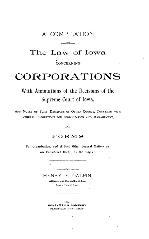 handle is hein.beal/omliwacp0001 and id is 1 raw text is: 








     A   COMPILATION

             -OF-


The Law of Iowa


                 CONCERNING



CORPORATIONS


   With Annotations  of the Decisions of the

           Supreme  Court of Iowa,


AND NOTES OF SOME DECISIONS OF OTHER COURTS, TOGETHER WITH
   GENERAL SUGGESTIONS FOR ORGANIZATION AND MANAGEMENT,

                   -AND--


                FORMS


For Organization, and of Such Other General Matters as
      are Considered Useful, on the Subject..






      HENRY F. GALPIN,
          Attorney and Counsellor-at-Law,
            STORM LAKE, IOWA.




                1894.
         HONEYMAN & COMPANY.
         PLAINFIELD, NEW JERSEY.


