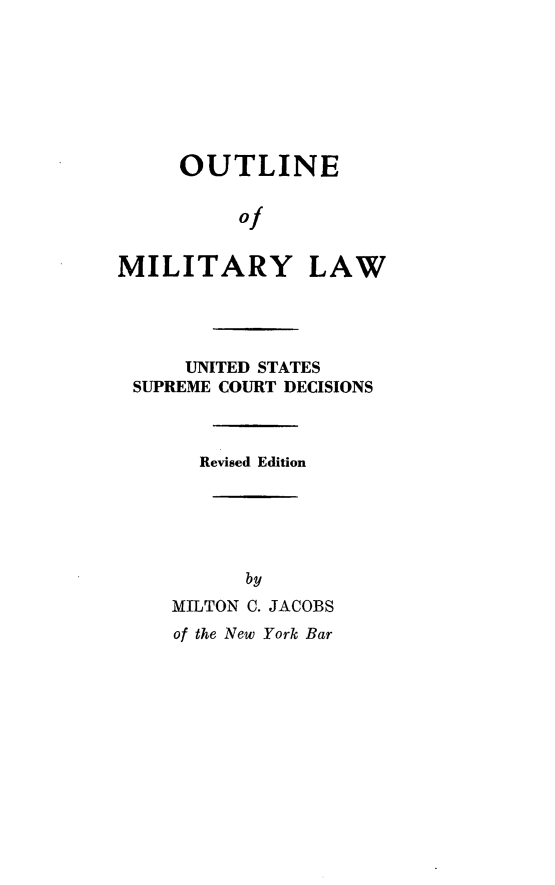 handle is hein.beal/omlw0001 and id is 1 raw text is: 






     OUTLINE

          of

MILITARY LAW



      UNITED STATES
 SUPREME COURT DECISIONS


       Revised Edition




           by
    MILTON C. JACOBS
    of the New York Bar


