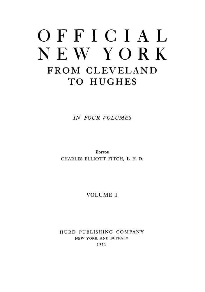 handle is hein.beal/onycleh0001 and id is 1 raw text is: OFFICIAL

NEW

YORK

FROM CLEVELAND
TO HUGHES
IN FOUR VOLUMES
EDITOR
CHARLES ELLIOTT FITCH, L. H. D.
VOLUME I
HURD PUBLISHING COMPANY
NEW YORK AND BUFFALO
1911


