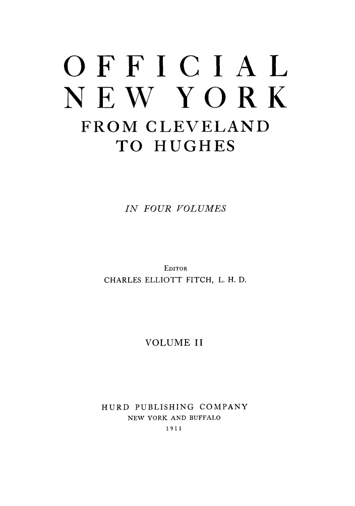 handle is hein.beal/onycleh0002 and id is 1 raw text is: OFFICIAL

NEW

YORK

FROM CLEVELAND
TO HUGHES
IN FOUR VOLUMES
EDITOR
CHARLES ELLIOTT FITCH, L. H. D.
VOLUME II
HURD PUBLISHING COMPANY
NEW YORK AND BUFFALO
1911


