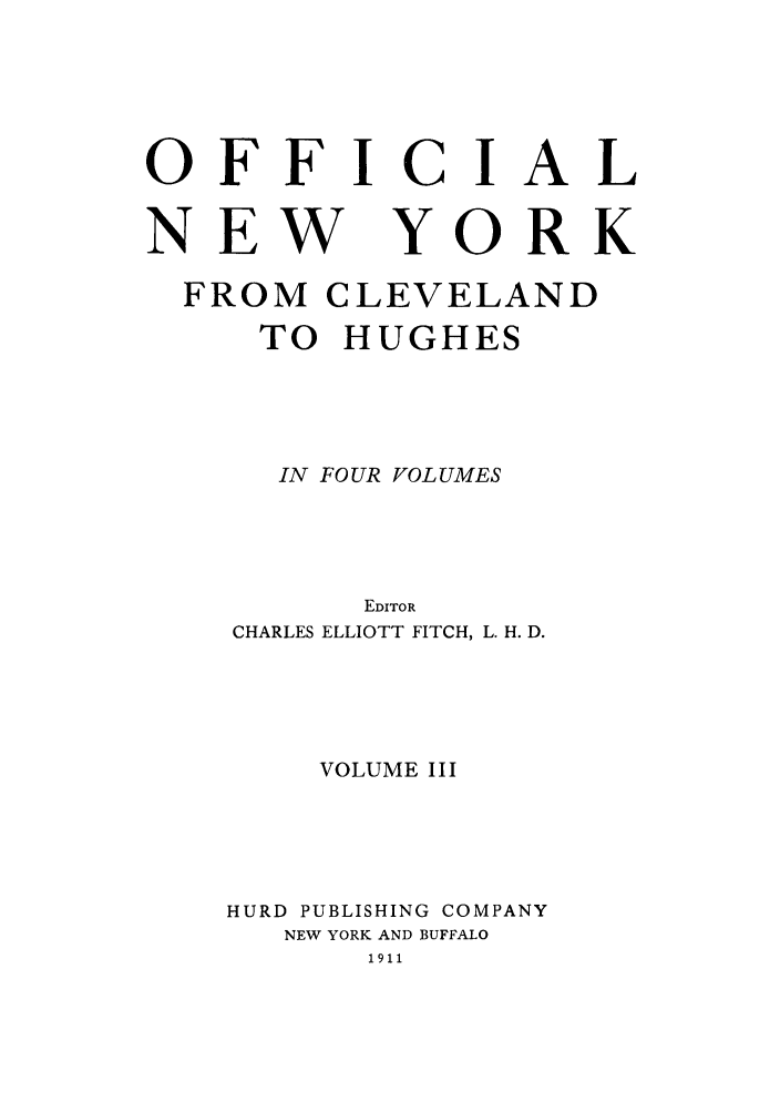 handle is hein.beal/onycleh0003 and id is 1 raw text is: OFFICIAL

NEW

YORK

FROM CLEVELAND
TO HUGHES
IN FOUR VOLUMES
EDITOR
CHARLES ELLIOTT FITCH, L. H. D.
VOLUME III
HURD PUBLISHING COMPANY
NEW YORK AND BUFFALO
1911


