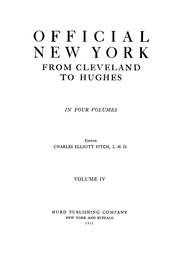 handle is hein.beal/onycleh0004 and id is 1 raw text is: OFFICIAL
NEW YORK
FROM CLEVELAND
TO HUGHES
IN FOUR VOLUMES
EDITOR
CHARLES ELLIOTT FITCH, L. H. D.
VOLUME IV
HURD PUBLISHING COMPANY
NEW YORK AND BUFFALO
1911


