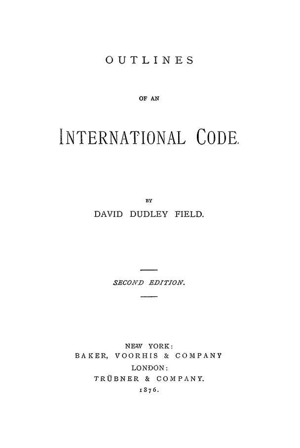 handle is hein.beal/ooaic0001 and id is 1 raw text is: OUTLINES
OF AN
INTERNATIONAL CODE.
BY

DAVID DUDLEY

FIELD.

SECON1D EDITION.
NEW YORK:
BAKER, VOORHIS & COMPANY
LONDON:
TRUJBNER & COMPANY.
1876.


