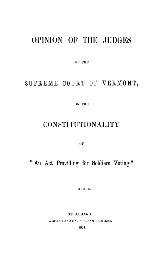 handle is hein.beal/opjudscov0001 and id is 1 raw text is: OPINION OF THE JUDGES
OF THE
SUPREME COURT OF VERMONT,
ON THE

CONSTITUTIONALITY
OF
An Act Providing for Soldiers Voting.

ST. ALBANS:
VITITINO AND DAVIN, STFk'M PRINTERS.
1864.



