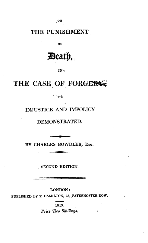 handle is hein.beal/opmdcf0001 and id is 1 raw text is: 


               ON


      THE   PUNISHMENT

                OF





                IN-i


 THE   CASE   OF   FORGE


               ITb


     INJUSTICE AND IMPOLICY


         DEMONSTRATED.




     BY CHARLES BOWDLER, Eso.




         - SECOND EDITION.




             LONDON:
PUBLISHED BY T. HAMILTON, 33, PATERNOSTER-ROW.

               1819.
          Price Two Shillings.


