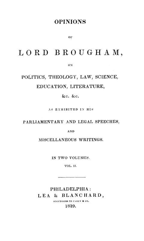 handle is hein.beal/opnlrdb0002 and id is 1 raw text is: 



           OPINIONS


               Or



LORD BROUGHAM,

               ON


 POLITICS, THEOLOGY, LAW, SCIENCE,

     EDUCATION, LITERATURE,

             &c. &c.


         AS EXHIBITED IN HIS


 PARLIAMENTARY AND LEGAL SPEECHES,

               AND

      MISCELLANEOUS WRITINGS.


IN TWO VOLUMES.

    VOL. IL.


    PHILADELPHIA:
LEA  & BLANCHARD,
     SUCCESSORS TO CAREY & CO.
        18-39.


