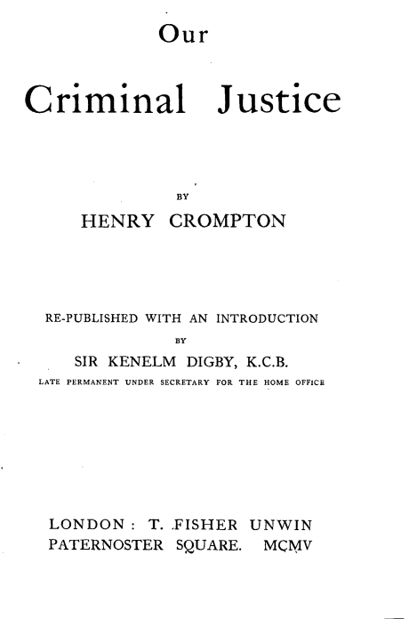 handle is hein.beal/orcmjls0001 and id is 1 raw text is: 
Our


Criminal


Justice


BY


    HENRY CROMPTON





 RE-PUBLISHED WITH AN INTRODUCTION
             BY
    SIR KENELM DIGBY, K.C.B.
LATE PERMANENT UNDER SECRETARY FOR THE HOME OFFICE


LONDON:   T. FISHER UNWIN
PATERNOSTER  SQUARE. MCMV


