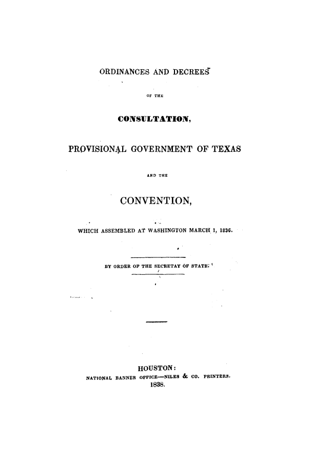 handle is hein.beal/ordecpg0001 and id is 1 raw text is: ORDINANCES AND DECREES
OF THE
CONSULTATION,

PROVISIONAL GOVERNMENT OF TEXAS
AND THE
CONVENTION,
WHICH ASSEMBLED AT WASHINGTON MARCH 1, 1836.
BY ORDER OF THE SECRETAY OF STATE'
HOUSTON:
NATIONAL BANNER OFFICE-NILES & CO. PRINTERS.
1838.


