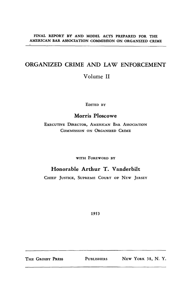 handle is hein.beal/orgcrm0002 and id is 1 raw text is: 






   FINAL REPORT BY AND MODEL ACTS PREPARED FOR THE
   AMERICAN BAR ASSOCIATION COMMISSION ON ORGANIZED CRIME




ORGANIZED CRIME AND LAW ENFORCEMENT

                      Volume II





                      EDITED BY

                  Morris Ploscowe


EXECUTIVE DIRECTOR, AMERICAN BAR ASSOCIATION
      COMMISSION ON ORGANIZED CRIME





            WITH FOREWORD BY

   Honorable Arthur T. Vanderbilt

CHIEF JUSTICE, SUPREME COURT OF NEW JERSEY







                  1953


THE GROSBY PRESS      PUBLISHERS    NEW YORK 38, N. Y.


