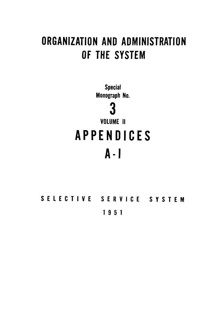 handle is hein.beal/orgsyste0002 and id is 1 raw text is: 



ORGANIZATION AND ADMINISTRATION

        OF THE SYSTEM


             Special

           Monograph No.

              3
            VOLUME II
       APPENDICES

             A-i


SELECTIVE


SERVICE


SYSTEM


1951


