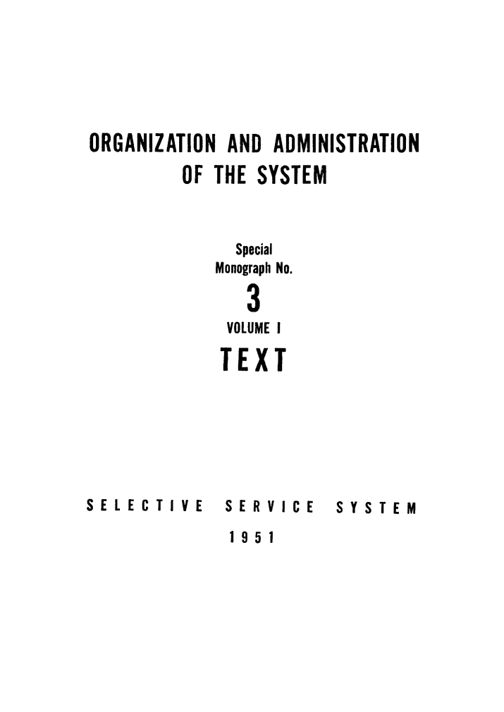 handle is hein.beal/orgsyste1952 and id is 1 raw text is: 






ORGANIZATION AND ADMINISTRATION

         OF THE SYSTEM


              Special

            Monograph No.

               3
             VOLUME I

             TEXT


SELECTIVE


SERVICE


SYSTEM


1951


