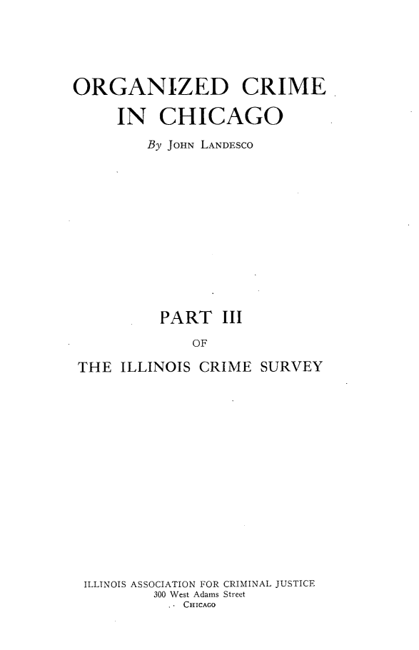 handle is hein.beal/orgzccg0001 and id is 1 raw text is: 





ORGANIZED CRIME

     IN   CHICAGO

         By JOHN LANDESCO













         PART III

              OF

 THE  ILLINOIS CRIME  SURVEY


ILLINOIS ASSOCIATION FOR CRIMINAL JUSTICE
        300 West Adams Street
          . CHICAGO


