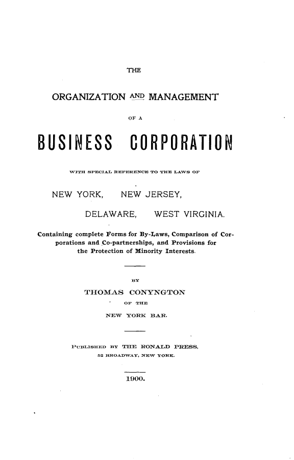 handle is hein.beal/ormbuscpt0001 and id is 1 raw text is: 








THE


ORGANIZATION AND MANAGEMENT


                OF A


BUSINESS


CORPORATION


WITH SPECIAL REFERENCE TO THE LAWS OF


NEW  YORK,


NEW  JERSEY,


DELAWARE,


WEST  VIRGINIA.


Containing complete Forms for By-Laws, Comparison of Cor-
    porations and Co-partnerships, and Provisions for
         the Protection of Minority Interests.



                    BY

          THOMAS CONYNGTON
                   OF TIHE


       NEW  YORK BAR.



PUBLISHED BY THE RONALD PRESS,
      52 BROADWAY, NEW YORK.


1900.


