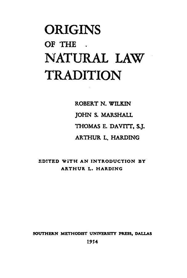 handle is hein.beal/ornatra0001 and id is 1 raw text is: ORIGINS
OF THE .
NATURAL LAW
TRADITION
ROBERT N. WILKIN
JOHN S. MARSHALL
THOMAS E. DAVITT, S.J.
ARTHUR L. HARDING
EDITED T&ITH AN INTRODUCTION BY
ARTHUR L. HARDING
SOUTHERN METHODIST UNIVERSITY PRESS, DALLAS
19;4


