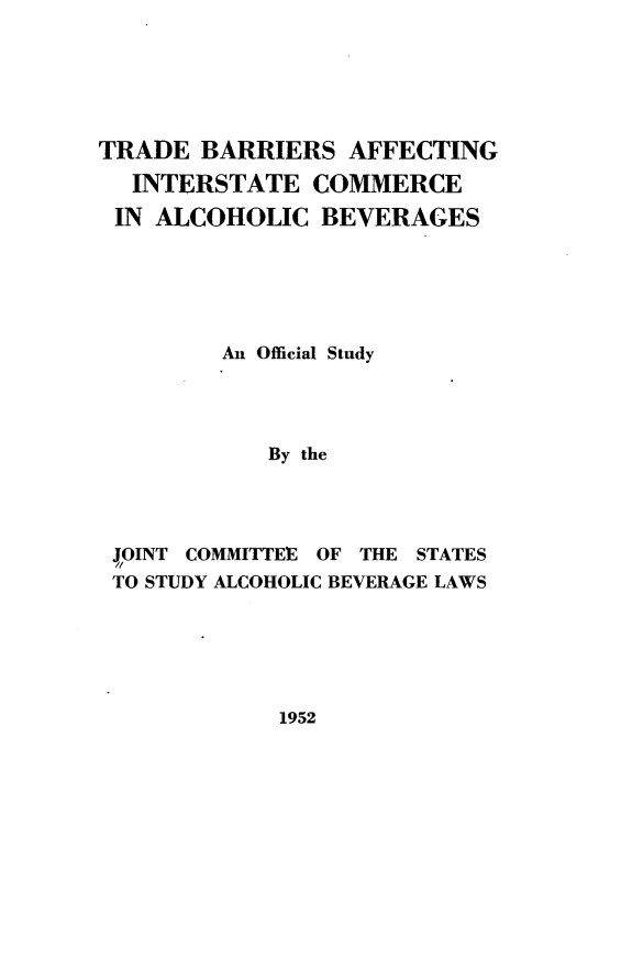 handle is hein.beal/osaitb0001 and id is 1 raw text is: 






TRADE BARRIERS AFFECTING
  INTERSTATE COMMERCE
  IN ALCOHOLIC BEVERAGES






         An Official Study




            By the




 JOINT COMMITTEE OF THE STATES
 TO STUDY ALCOHOLIC BEVERAGE LAWS


1952


