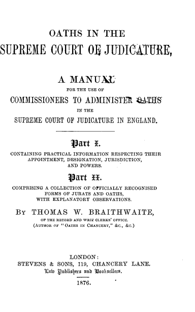 handle is hein.beal/osmcj0001 and id is 1 raw text is: 




             OATHS IN THE


SUPREME COURT OB JUDICATURE,




               A   MANUAL
                  FOR THE USE OF

   COMMISSIONERS   TO  ADMINISTER   GATIIS
                    IN THE

    SUPREME COURT OF JUDICATURE IN ENGLAND.



                   Vatt  i.
   CONTAINING PRACTICAL INFORMATION RESPECTING THEIR
       APPOINTMENT, DESIGNATION, JURISDICTION,
                  AND POWERS.

                  Vart  ff*.
   COMPRISING A COLLECTION OF OFFICIALLY RECOGNISED
            FORMS OF JURATS AND OATHS,
          WITH EXPLANATORY OBSERVATIONS.

    By  THOMAS W. BRAITHWAITE,
           OF THE RECORD AND WRIT CLERKS' OFFICE.
         (AuTHoR OF OATHS IN CHANCERY, &C., &C.)




                  LONDON:
     STEVENS & SONS, 119, CHANCERY LANE.
            3In nblisltrs and 3BosaeUers.

                    1876.


