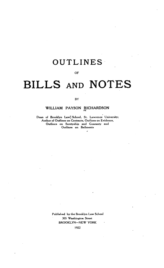 handle is hein.beal/osobsadns0001 and id is 1 raw text is: 



















              OUTLINES


                         OF



BILLS AND NOTES



                         BY


    WILLIAM   PAYSON   RICHARDSON


Dean of Brooklyn Law: School, St. Lawrence University;
  Author of Outlines on Contracts, Outlines on Evidence,
     Outlines on Suretyship and Guaranty and
            Outlines on Bailments



























        Published by the Brooklyn Law School
             305 Washington Street
           BROOKLYN-NEW  YORK
                   1922


