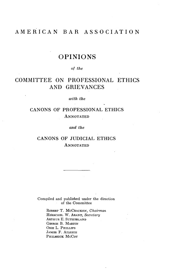 handle is hein.beal/osotceopl0001 and id is 1 raw text is: 






AMERICAN


BAR ASSOCIATION


               OPINIONS

                    of the


COMMITTEE ON PROFESSIONAL ETHICS
            AND   GRIEVANCES

                   with the

     CANONS   OF PROFESSIONAL   ETHICS
                  ANNOTATED

                  and the

        CANONS  OF  JUDICIAL ETHICS
                 ANNOTATED


Compiled and published under the direction
        of the Committee

   ROBERT T. MCCRACKEN, Chairman
   HERSCHEL W. ARANT, Secretary
   ARTHUR E. SUTHERLAND
   GEORGE B. MARTIN
   ORIE L. PHILLTPS
   JAMES F. AILSHIE
   PHILBRICK MCCOY


