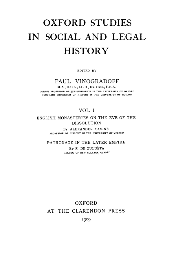 handle is hein.beal/osxtush0001 and id is 1 raw text is: OXFORD STUDIES
IN SOCIAL AND LEGAL
HISTORY
EDITED BY
PAUL VINOGRADOFF
M.A., D.C.L., LL.D., DR. HIST., F.B.A.
CORPUS PROFESSOR OF JURISPRUDENCE IN THE UNIVERSITY OF OXFORD
HONORARY PROFESSOR OF HISTORY IN THE UNIVERSITY OF MOSCOW
VOL. I
ENGLISH MONASTERIES ON THE EVE OF THE
DISSOLUTION
By ALEXANDER SAVINE
PROFESSOR OF HISTORY IN THE UNIVERSITY OF MOSCOW
PATRONAGE IN THE LATER EMPIRE
By F. DE ZULUETA
FELLOW OF NEW COLLEGE, OXFORD
OXFORD
AT THE CLARENDON PRESS

1909


