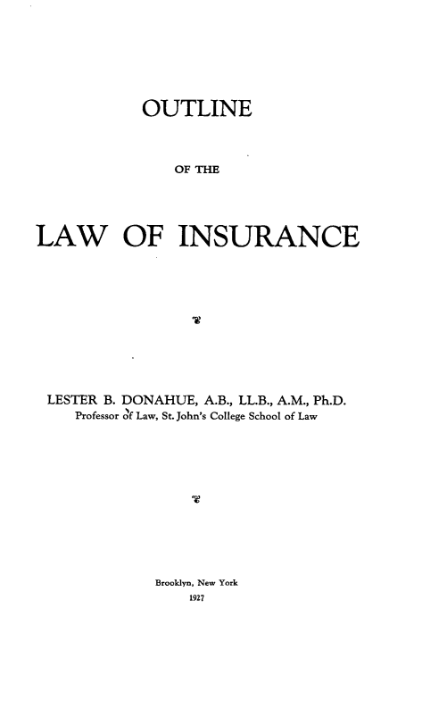 handle is hein.beal/otlnlwnsr0001 and id is 1 raw text is: OUTLINE
OF THE
LAW OF INSURANCE

LESTER B. DONAHUE, A.B., LL.B., A.M., Ph.D.
Professor of Law, St. John's College School of Law

Brooklyn, New York
1927


