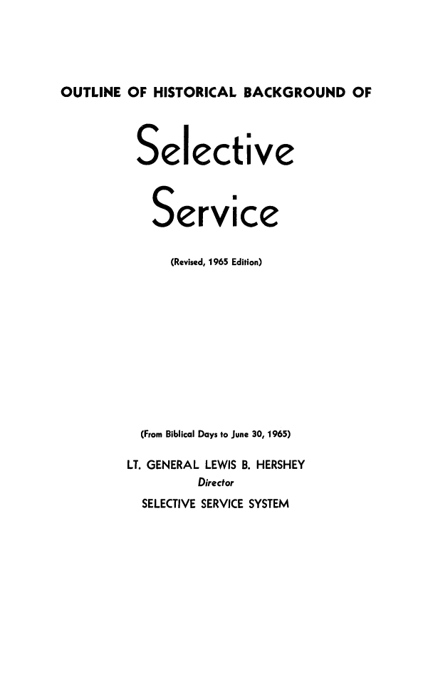 handle is hein.beal/ouhbkselsv0001 and id is 1 raw text is: 





OUTLINE OF HISTORICAL BACKGROUND OF


Selective



   Service


      (Revised, 1965 Edition)











  (From Biblical Days to June 30, 1965)

LIT. GENERAL LEWIS B. HERSHEY
         Director
  SELECTIVE SERVICE SYSTEM


