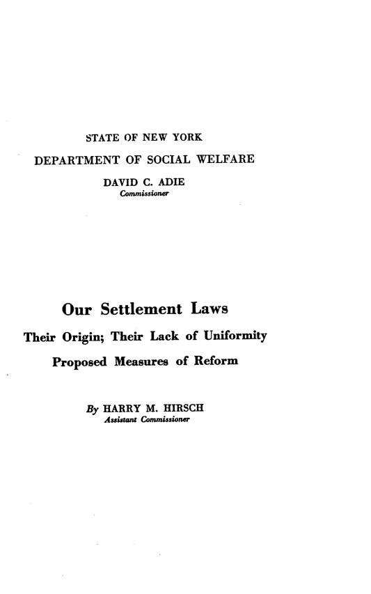 handle is hein.beal/oursettl0001 and id is 1 raw text is: STATE OF NEW YORK

DEPARTMENT OF SOCIAL WELFARE
DAVID C. ADIE
Commissioner
Our Settlement Laws
Their Origin; Their Lack of Uniformity
Proposed Measures of Reform
By HARRY M. HIRSCH
Assistant Commissioner


