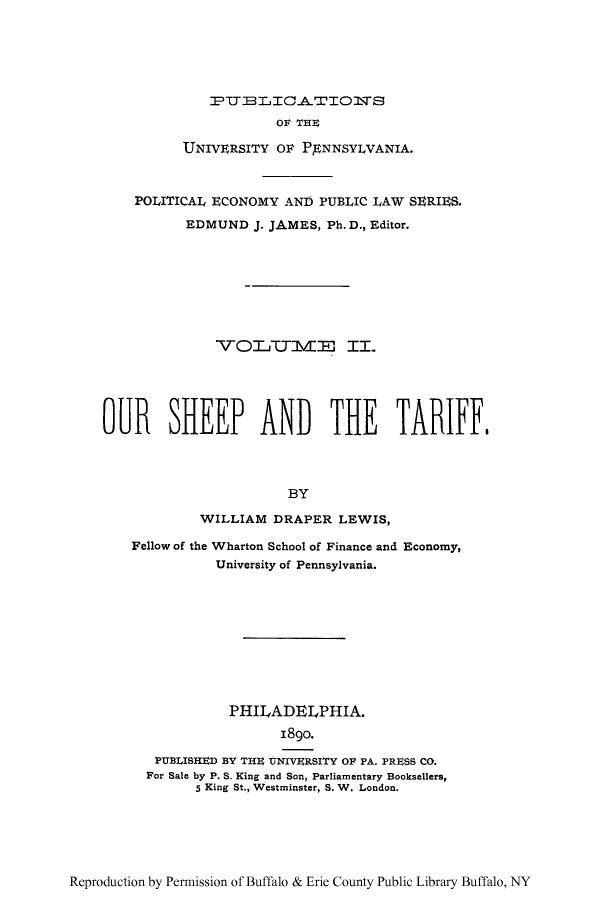 handle is hein.beal/oushtaf0001 and id is 1 raw text is: PT T LICA..TIO1S
OF THE
UNIVERSITY OF PENNSYLVANIA.
POLITICAL ECONOMY AND PUBLIC LAW SERIES.
EDMUND J. JAMES, Ph.D., Editor.
-VOITVIE II.
OUR SHEEP AND THE TARIFF.
BY
WILLIAM DRAPER LEWIS,
Fellow of the Wharton School of Finance and Economy,
University of Pennsylvania.

PHILADELPHIA.
18go.
PUBLISHED BY THU UNIVERSITY OF PA. PRESS CO.
For Sale by P. S. King and Son, Parliamentary Booksellers,
5 King St., Westminster, S. W. London.

Reproduction by Permission of Buffalo & Erie County Public Library Buffalo, NY


