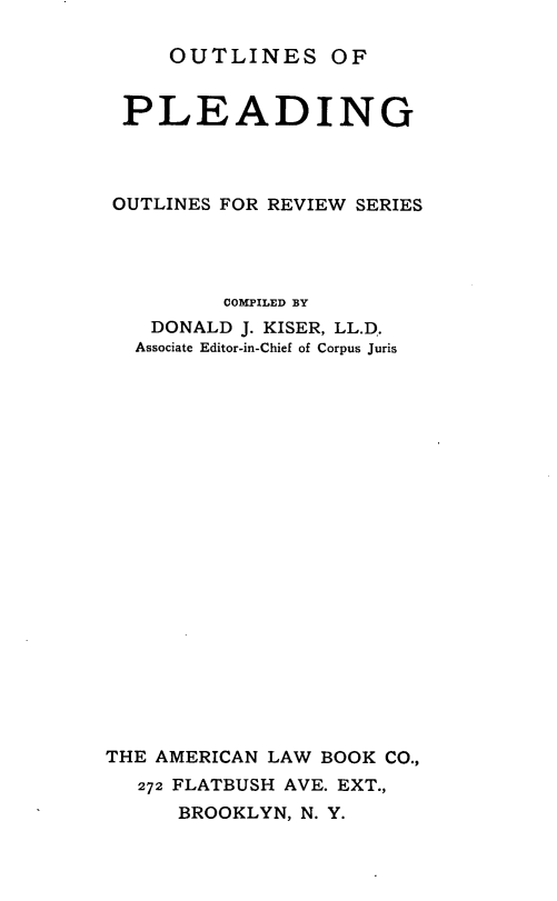 handle is hein.beal/outlineple0001 and id is 1 raw text is: OUTLINES OF

PLEADING
OUTLINES FOR REVIEW SERIES
COMPILED BY
DONALD J. KISER, LL.D.
Associate Editor-in-Chief of Corpus Juris
THE AMERICAN LAW BOOK CO.,
272 FLATBUSH AVE. EXT.,
BROOKLYN, N. Y.



