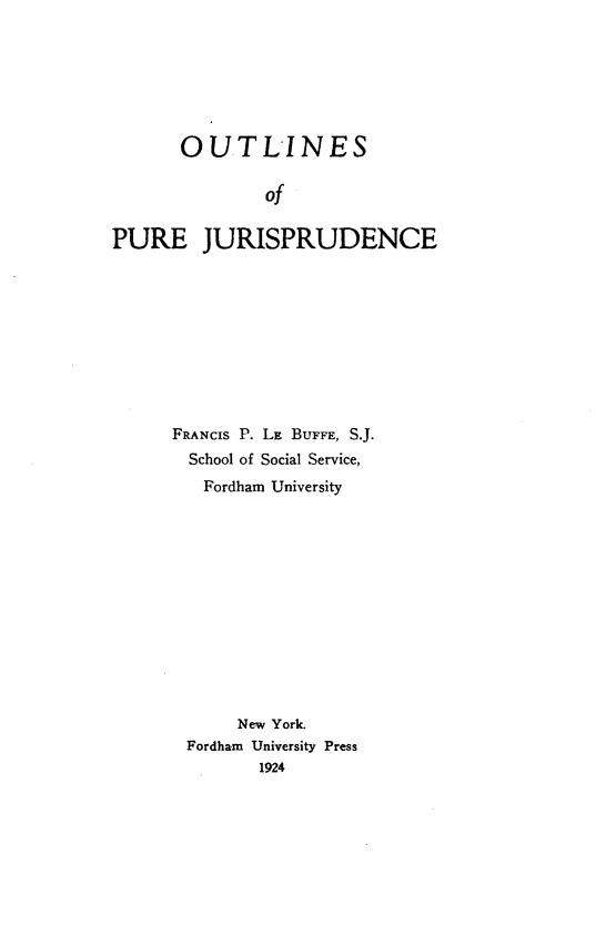 handle is hein.beal/outlirejs0001 and id is 1 raw text is: 







       OUTLINES

               of

PURE JURISPRUDENCE


FRANCIS P. LE BUFFE, S.J.
  School of Social Service,
  Fordham University













      New York.
 Fordham University Press
        1924


