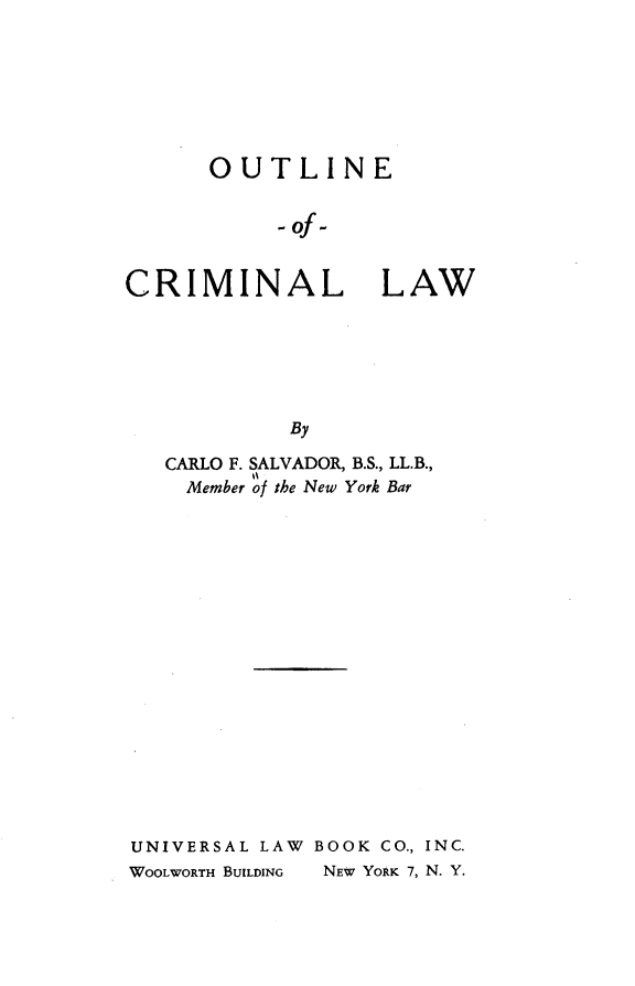 handle is hein.beal/outlncmnlw0001 and id is 1 raw text is: OUTLINE
-of-
CRIMINAL LAW
By
CARLO F. SALVADOR, B.S., LL.B.,
Member of the New York Bar
UNIVERSAL LAW BOOK CO., INC.
WOOLWORTH BUILDING  NEW YORK 7, N. Y.


