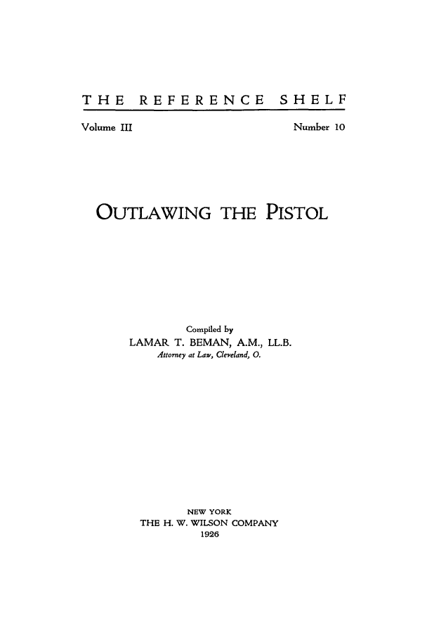 handle is hein.beal/outlwpist0001 and id is 1 raw text is: THE REFERENCE  SHELF

Volume III

Number 10

OUTLAWING THE PISTOL
Compiled by
LAMAR T. BEMAN, A.M., LL.B.
Attorney at Law, Cleveland, 0.
NEW YORK
THE H. W. WILSON COMPANY
1926


