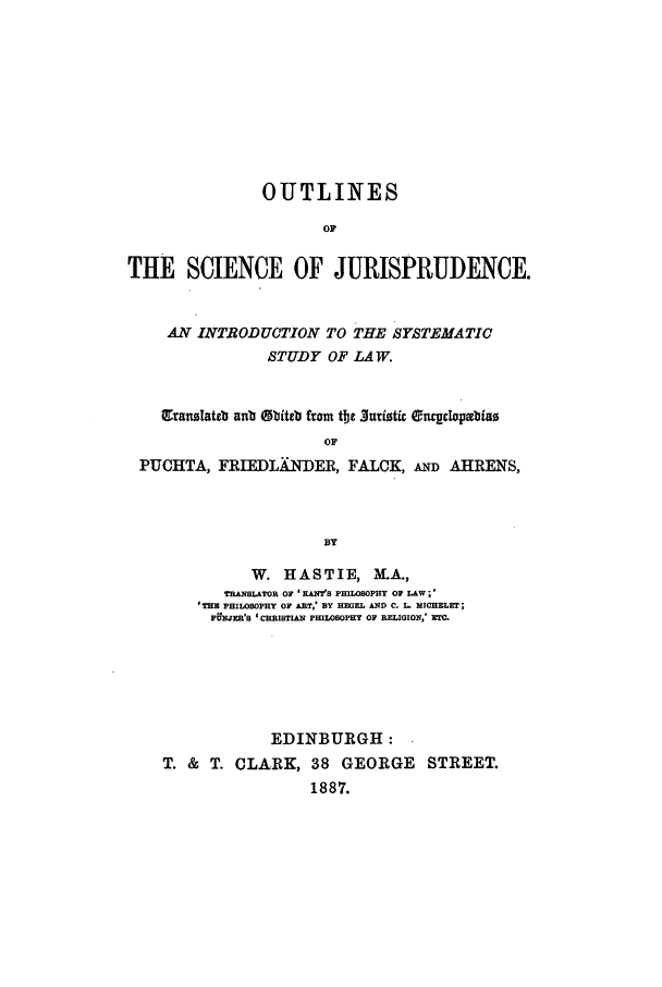 handle is hein.beal/outsj0001 and id is 1 raw text is: OUTLINES
OF
THE SCIENCE OF JURISPRUDENCE.
AN INTRODUCTION TO THE SYSTEMATIC
STUDY OF LAW.
granslateb anb Obiteb from tbt .Juriotic Onr~clopmbiao
OF
PUCHTA, FRIEDLA1-DER, FALCK, AND AHRENS,
BY
W. HASTIE, MA.,
THNSLATOR OF ' ANT'S PHILOSOPHY OF LAW;'
'THE PHILOSOPHY OF ART,' BY HEGEL AND C. L. MICHELET;
PUNJzR'S 'CHRISTIAN PHILOSOPHY OF RELIGION.' r.
EDINBURGH:
T. & T. CLARK, 38 GEORGE STREET.
1887.


