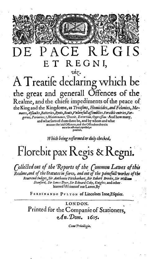 handle is hein.beal/pacregn0001 and id is 1 raw text is: 









DE PACE REGIS.

              ET REGNI,
                          ruk.

A Treatife declaring which be

the   great   and generall Offences of the
Realme,   and  the chiefe impediments   ofthe  peace  of
the King and the Kingdome, as Treafons, Homicides,and Felonies, Me-
   naces, A]adults,BatteriesRyots,Romts$,nlwfulla ffemblies,Forcible entries,For-
   geries, Periries, CMaintenance,'Deceeit, Extortion, Opprejion : And how many,
           and what forts of them there be, and by whom and what
               meanes the laid Offences,and tha Oflendorstherein
                      aic to be reftrained,repreffcd,or
                           punilhed,

               Which being reformed or duly checked,


  Florebit pax Regis & Regni.

  Colleted out of the Reports of the Common Lawes  of thu
  Realme,and of the Statutesin force, and out of the painefullworkes of the
     Reuerend ladges, Sir Anthonie Fitzharbert, Sir Robert Brooke, Sifr wiliar.
         Stanford, Sir lamees Dyer, Sir Edward Coke, Knights, and other.
                  learned Writersof our Lawes,By
        F       E R D I N A N D O P V L ToN of Lincolnes Inne,Efquier.

                        LONDON.
       Printed  for the Companie of Stationers,
                    dYn.'Dom. 1615.


Cum 7'rinilegio.


