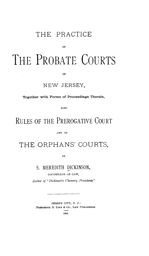 handle is hein.beal/paeotepbtecs0001 and id is 1 raw text is: 











         THE PRACTICE



                   OF





THE PROBATE COURTS



                   OF



            NEW   JERSEY,



    Together with Forms of Proceedings Therein,



                  ALSO




 RULES  OF  THE PREROGATIVE COURT


                AND OF




   THE   ORPHANS' COURTS,


                   BY



         S. MEREDITH DICKINSON,

             COUNSELLOR--AT--LAW,

       Author of  Dickinson's Chancery Precedents.


      JERSEY CITY, N. J.:
FEsEEIcK D. LiNN & Co., LAW PUBLISHERS.


1884.


