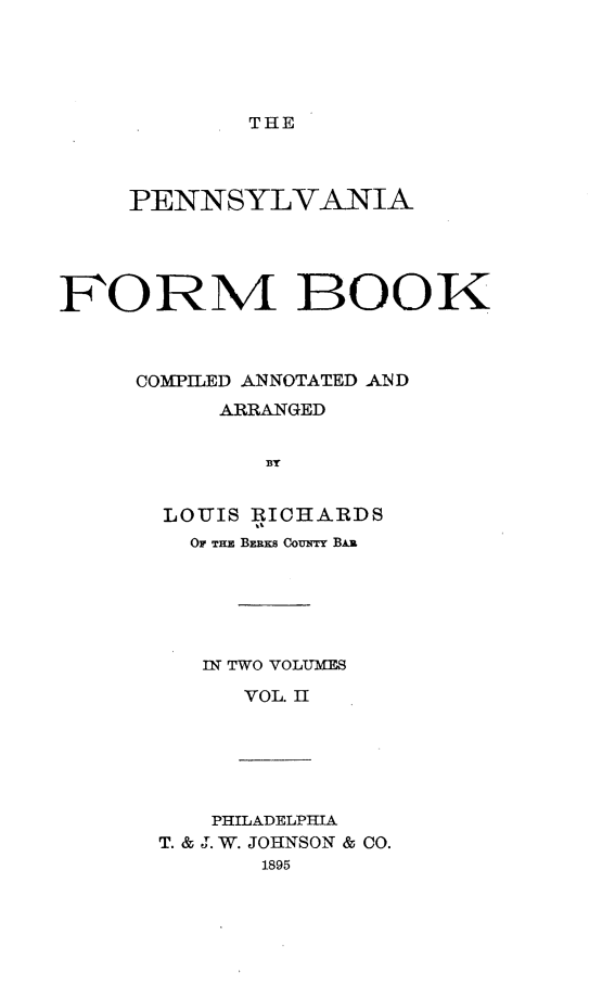handle is hein.beal/pafmbkcd0002 and id is 1 raw text is: THE

PENNSYLVANIA
FORM BOOK
COMPILED ANNOTATED AND
ARRANGED
BY
LOUIS RICHARDS
Or THE BERKS CouNTY BAR

IN TWO VOLUMES
VOL. II

PHILADELPHIA
T. & J. W. JOHNSON & CO.
1895


