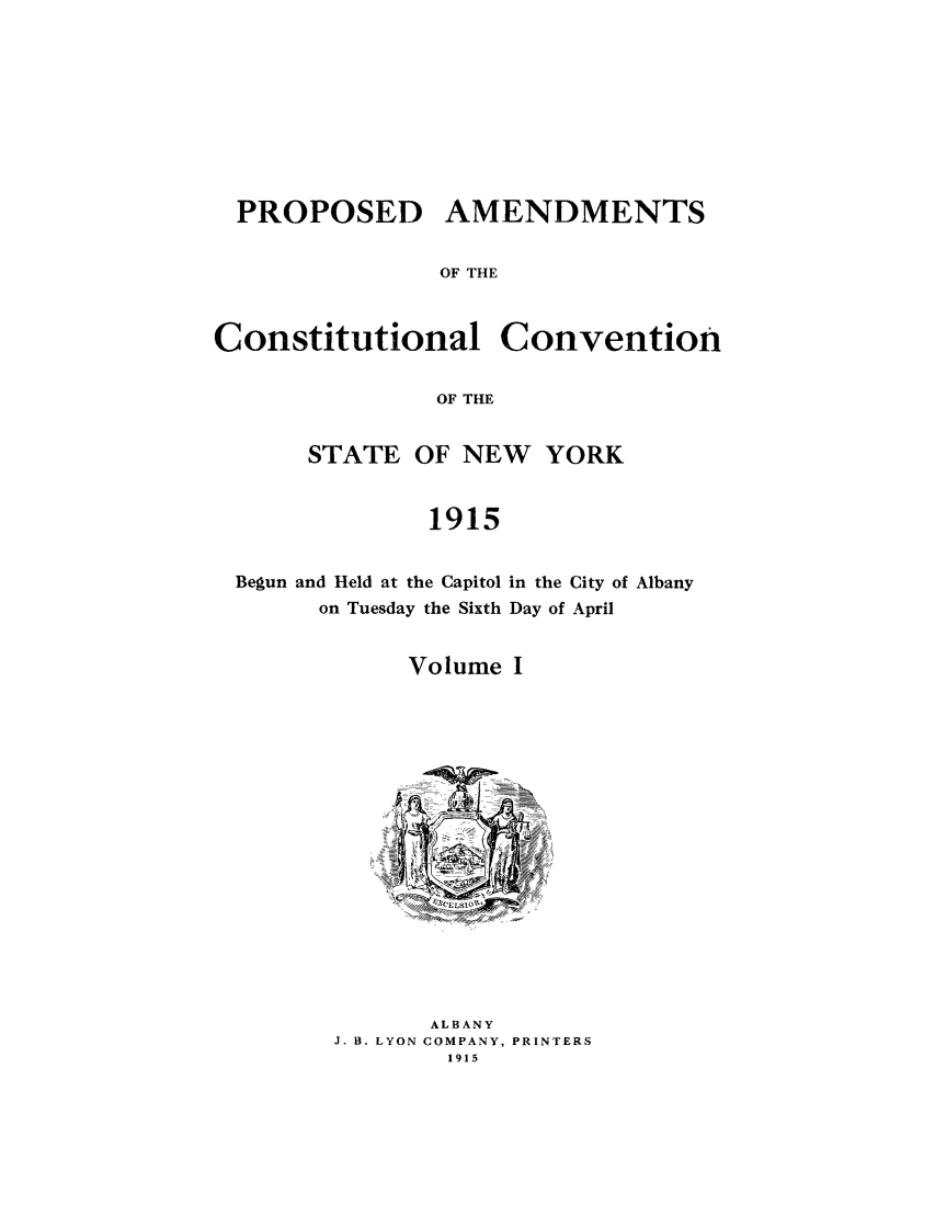 handle is hein.beal/pamnyb0001 and id is 1 raw text is: PROPOSED AMENDMENTS
OF THE
Constitutional Convention
OF THE

STATE OF NEW YORK
1915

Begun and Held at the Capitol
on Tuesday the Sixth

in the City of Albany
Day of April

Volume I

ALBANY
J. B. LYON COMPANY, PRINTERS
1915


